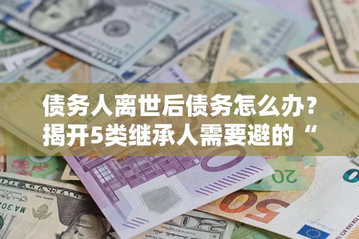 北京债务人离世后债务怎么办？揭开5类继承人需要避的“坑”